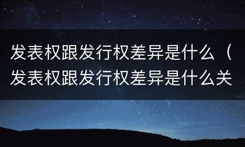 发表权跟发行权差异是什么（发表权跟发行权差异是什么关系）