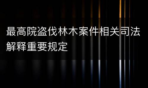 最高院盗伐林木案件相关司法解释重要规定