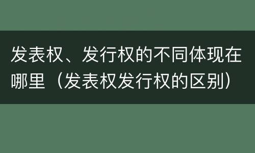 发表权、发行权的不同体现在哪里（发表权发行权的区别）