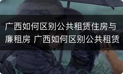 广西如何区别公共租赁住房与廉租房 广西如何区别公共租赁住房与廉租房的区别