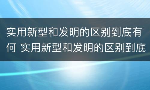 实用新型和发明的区别到底有何 实用新型和发明的区别到底有何关系