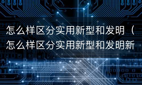 怎么样区分实用新型和发明（怎么样区分实用新型和发明新型）