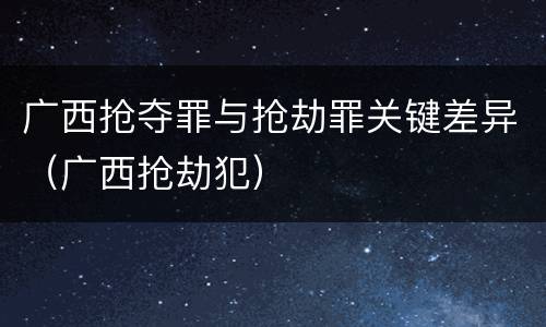 广西抢夺罪与抢劫罪关键差异（广西抢劫犯）