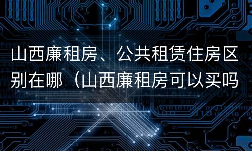山西廉租房、公共租赁住房区别在哪（山西廉租房可以买吗）