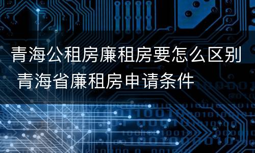 青海公租房廉租房要怎么区别 青海省廉租房申请条件