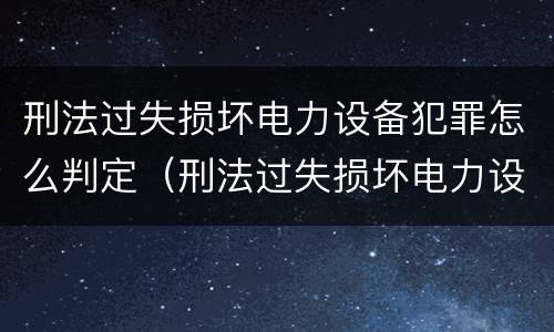 刑法过失损坏电力设备犯罪怎么判定（刑法过失损坏电力设备犯罪怎么判定的）