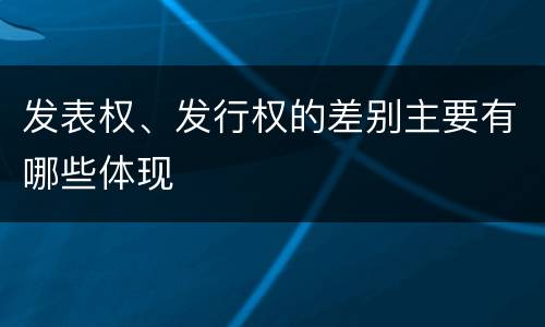 发表权、发行权的差别主要有哪些体现