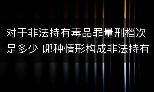 对于非法持有毒品罪量刑档次是多少 哪种情形构成非法持有毒品罪?