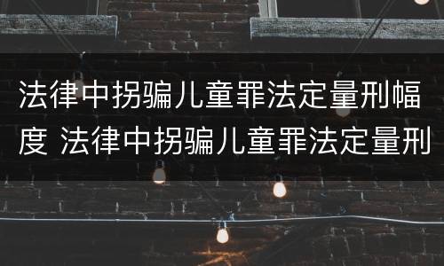法律中拐骗儿童罪法定量刑幅度 法律中拐骗儿童罪法定量刑幅度多大