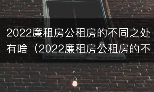 2022廉租房公租房的不同之处有啥（2022廉租房公租房的不同之处有啥区别）