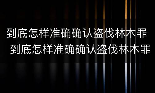 到底怎样准确确认盗伐林木罪 到底怎样准确确认盗伐林木罪