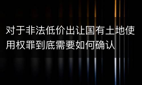 对于非法低价出让国有土地使用权罪到底需要如何确认