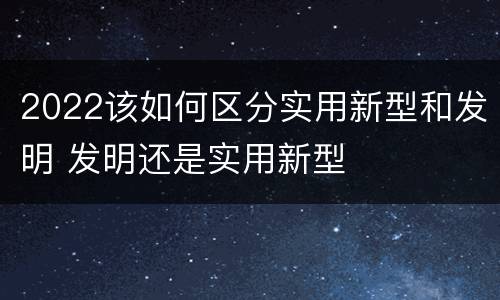 2022该如何区分实用新型和发明 发明还是实用新型