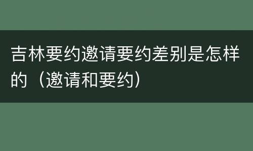 吉林要约邀请要约差别是怎样的（邀请和要约）