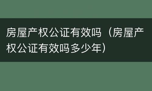 房屋产权公证有效吗（房屋产权公证有效吗多少年）