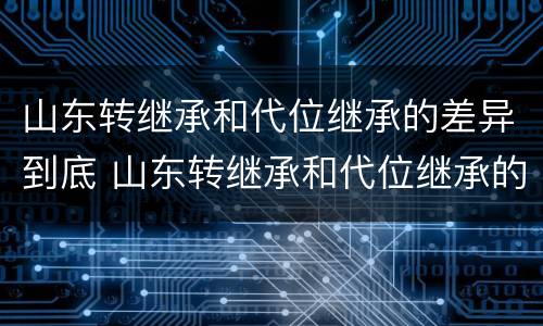 山东转继承和代位继承的差异到底 山东转继承和代位继承的差异到底有多大