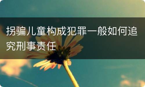 拐骗儿童构成犯罪一般如何追究刑事责任