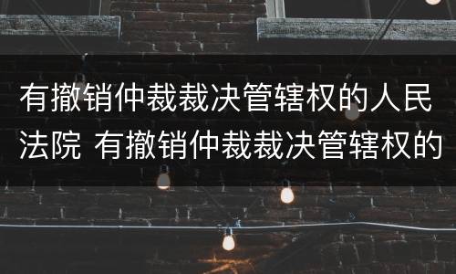 有撤销仲裁裁决管辖权的人民法院 有撤销仲裁裁决管辖权的人民法院规定