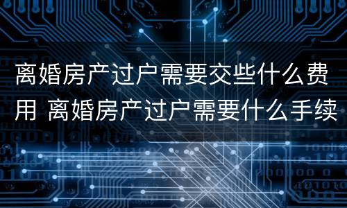 离婚房产过户需要交些什么费用 离婚房产过户需要什么手续和费用标准