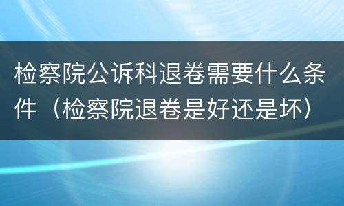 检察院公诉科退卷需要什么条件（检察院退卷是好还是坏）
