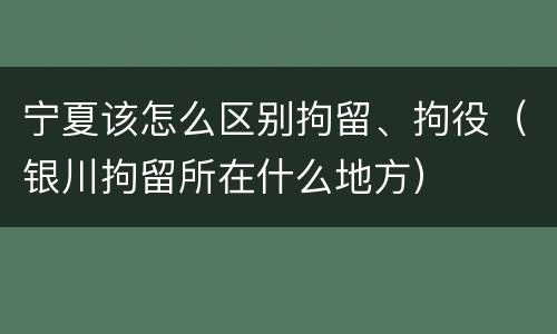 宁夏该怎么区别拘留、拘役（银川拘留所在什么地方）