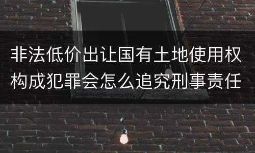 非法低价出让国有土地使用权构成犯罪会怎么追究刑事责任