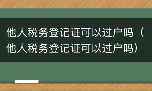 他人税务登记证可以过户吗（他人税务登记证可以过户吗）