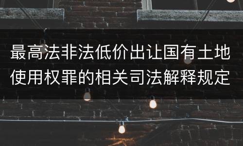 最高法非法低价出让国有土地使用权罪的相关司法解释规定有哪些重要内容