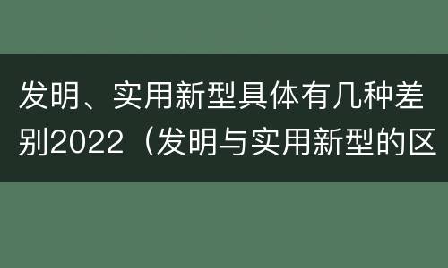 发明、实用新型具体有几种差别2022（发明与实用新型的区别）