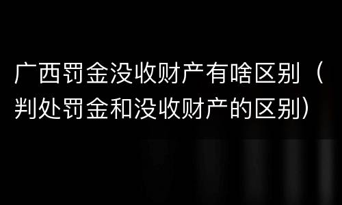广西罚金没收财产有啥区别（判处罚金和没收财产的区别）