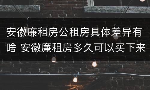 安徽廉租房公租房具体差异有啥 安徽廉租房多久可以买下来