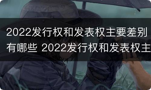 2022发行权和发表权主要差别有哪些 2022发行权和发表权主要差别有哪些呢
