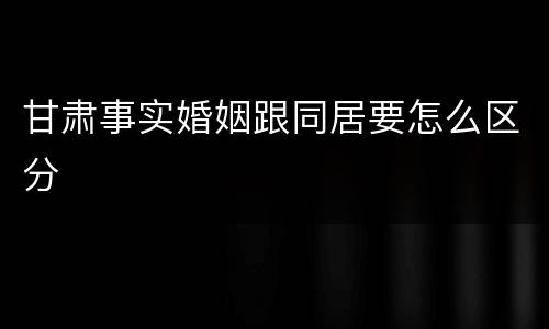 甘肃事实婚姻跟同居要怎么区分