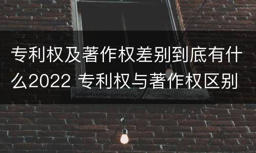 专利权及著作权差别到底有什么2022 专利权与著作权区别