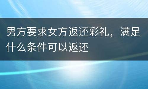 男方要求女方返还彩礼，满足什么条件可以返还