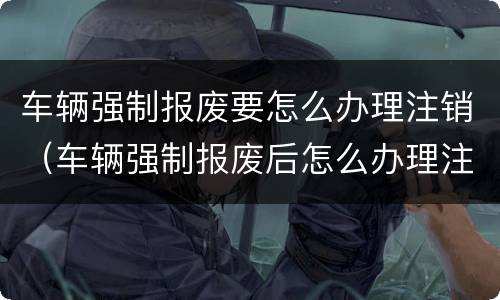 车辆强制报废要怎么办理注销（车辆强制报废后怎么办理注销）