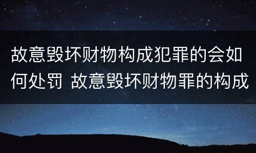 故意毁坏财物构成犯罪的会如何处罚 故意毁坏财物罪的构成要件是什么?如何处罚?