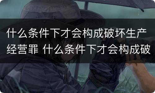 什么条件下才会构成破坏生产经营罪 什么条件下才会构成破坏生产经营罪行为