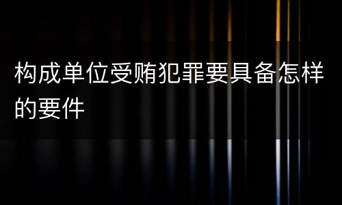 构成单位受贿犯罪要具备怎样的要件