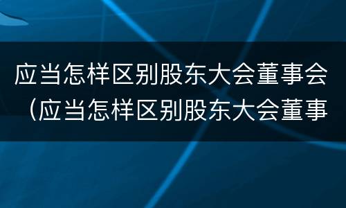 应当怎样区别股东大会董事会（应当怎样区别股东大会董事会和董事会）