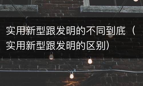 实用新型跟发明的不同到底（实用新型跟发明的区别）
