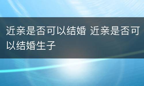 近亲是否可以结婚 近亲是否可以结婚生子