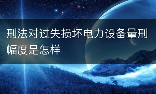 刑法对过失损坏电力设备量刑幅度是怎样