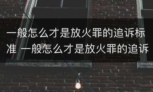 一般怎么才是放火罪的追诉标准 一般怎么才是放火罪的追诉标准呢