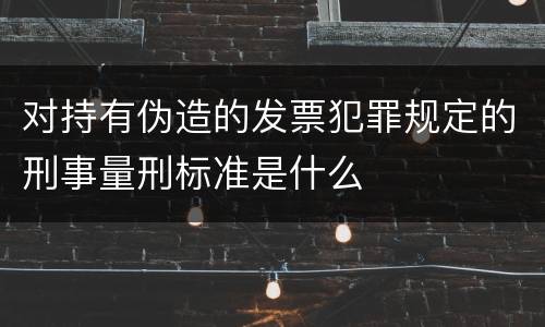 对持有伪造的发票犯罪规定的刑事量刑标准是什么