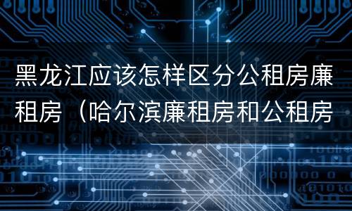 黑龙江应该怎样区分公租房廉租房（哈尔滨廉租房和公租房有什么区别）
