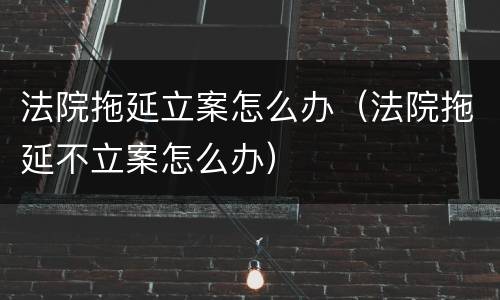 法院拖延立案怎么办（法院拖延不立案怎么办）