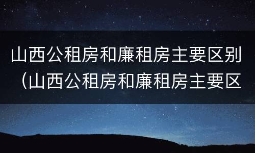 山西公租房和廉租房主要区别（山西公租房和廉租房主要区别是什么）