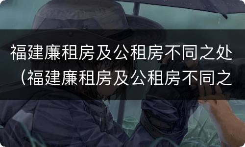 福建廉租房及公租房不同之处（福建廉租房及公租房不同之处有哪些）