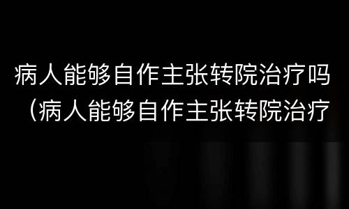 病人能够自作主张转院治疗吗（病人能够自作主张转院治疗吗为什么）